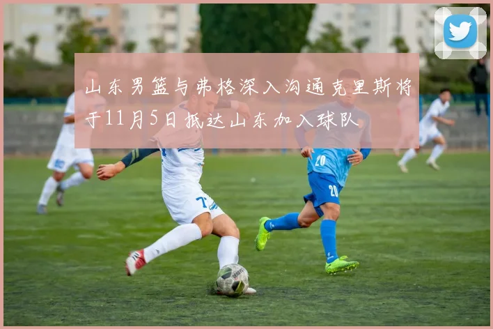 山东男篮与弗格深入沟通克里斯将于11月5日抵达山东加入球队