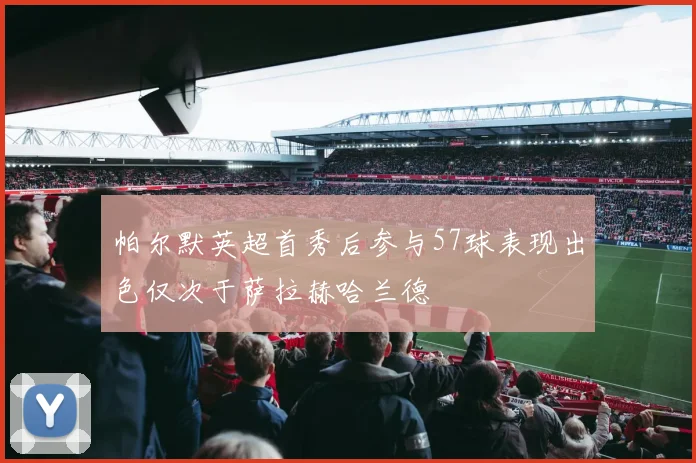 帕尔默英超首秀后参与57球表现出色仅次于萨拉赫哈兰德