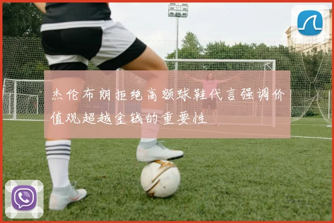 杰伦布朗拒绝高额球鞋代言强调价值观超越金钱的重要性