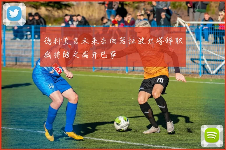 德科直言未来去向若拉波尔塔辞职我将随之离开巴萨