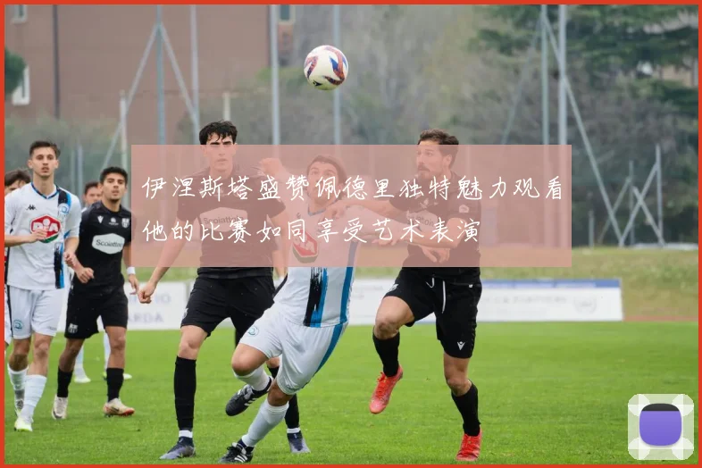 伊涅斯塔盛赞佩德里独特魅力观看他的比赛如同享受艺术表演