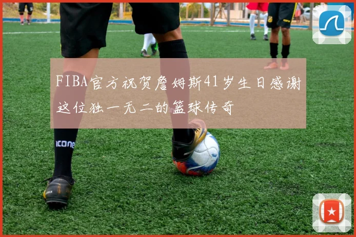 FIBA官方祝贺詹姆斯41岁生日感谢这位独一无二的篮球传奇