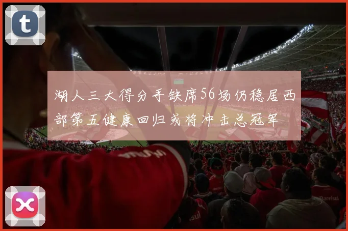 湖人三大得分手缺席56场仍稳居西部第五健康回归或将冲击总冠军