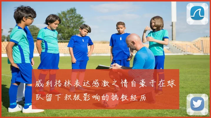 威利格林表达感激之情自豪于在球队留下积极影响的执教经历