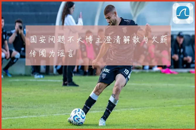 国安问题不大博主澄清解散与欠薪传闻为谣言