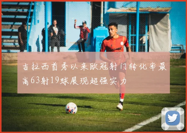吉拉西首秀以来欧冠射门转化率最高63射19球展现超强实力