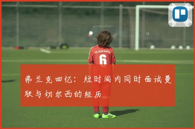 弗兰克回忆：短时间内同时面试曼联与切尔西的经历