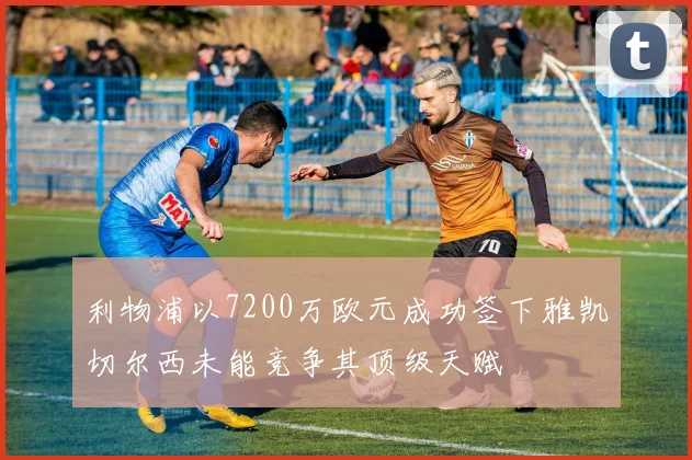 利物浦以7200万欧元成功签下雅凯切尔西未能竞争其顶级天赋