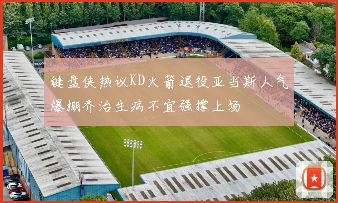 键盘侠热议KD火箭退役亚当斯人气爆棚乔治生病不宜强撑上场