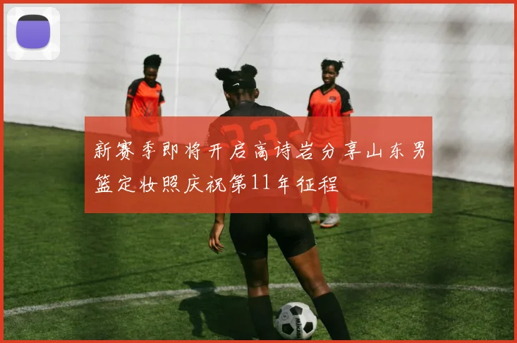新赛季即将开启高诗岩分享山东男篮定妆照庆祝第11年征程