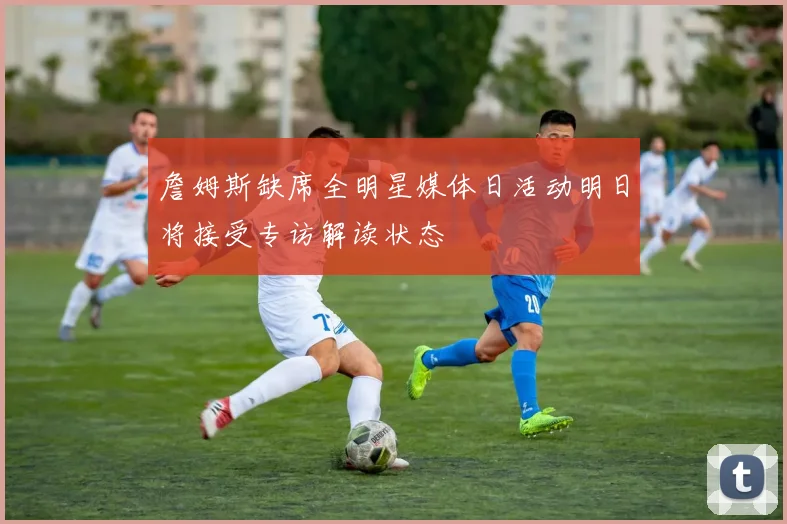 詹姆斯缺席全明星媒体日活动明日将接受专访解读状态