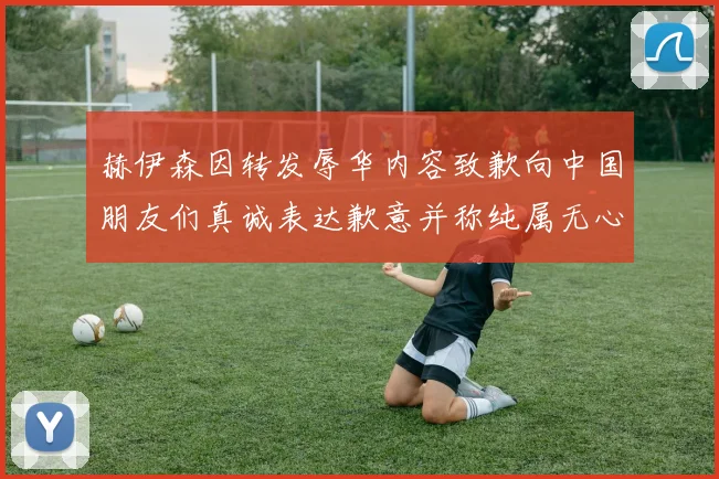 赫伊森因转发辱华内容致歉向中国朋友们真诚表达歉意并称纯属无心之过